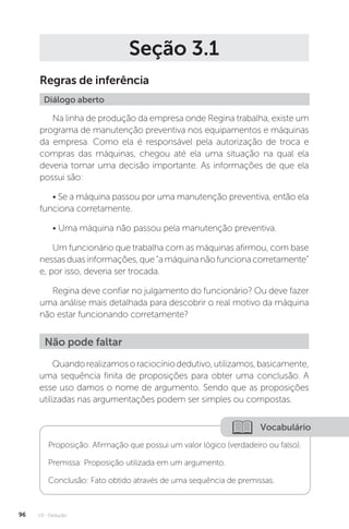 U3 - Dedução
96
Seção 3.1
Regras de inferência
Diálogo aberto
Na linha de produção da empresa onde Regina trabalha, existe um
programa de manutenção preventiva nos equipamentos e máquinas
da empresa. Como ela é responsável pela autorização de troca e
compras das máquinas, chegou até ela uma situação na qual ela
deveria tomar uma decisão importante. As informações de que ela
possui são:
• Se a máquina passou por uma manutenção preventiva, então ela
funciona corretamente.
• Uma máquina não passou pela manutenção preventiva.
Um funcionário que trabalha com as máquinas afirmou, com base
nessasduasinformações,que“amáquinanãofuncionacorretamente”
e, por isso, deveria ser trocada.
Regina deve confiar no julgamento do funcionário? Ou deve fazer
uma análise mais detalhada para descobrir o real motivo da máquina
não estar funcionando corretamente?
Quandorealizamosoraciocíniodedutivo,utilizamos,basicamente,
uma sequência finita de proposições para obter uma conclusão. A
esse uso damos o nome de argumento. Sendo que as proposições
utilizadas nas argumentações podem ser simples ou compostas.
Não pode faltar
Vocabulário
Proposição: Afirmação que possui um valor lógico (verdadeiro ou falso).
Premissa: Proposição utilizada em um argumento.
Conclusão: Fato obtido através de uma sequência de premissas.
 