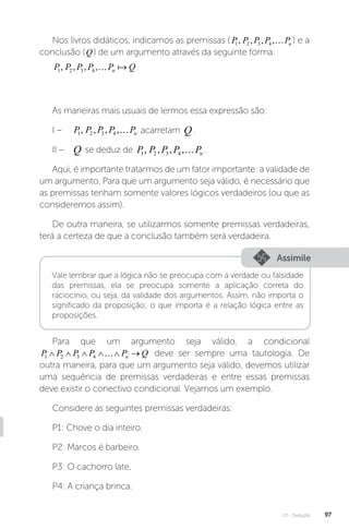 U3 - Dedução 97
Nos livros didáticos, indicamos as premissas ( P P P P Pn
1 2 3 4
, , , , ) e a
conclusão (Q) de um argumento através da seguinte forma:
P P P P P Q
n
1 2 3 4
, , , ,… 
As maneiras mais usuais de lermos essa expressão são:
I – P P P P Pn
1 2 3 4
, , , , acarretam Q.
II – Q se deduz de P P P P Pn
1 2 3 4
, , , , .
Aqui, é importante tratarmos de um fator importante: a validade de
um argumento. Para que um argumento seja válido, é necessário que
as premissas tenham somente valores lógicos verdadeiros (ou que as
consideremos assim).
De outra maneira, se utilizarmos somente premissas verdadeiras,
terá a certeza de que a conclusão também será verdadeira.
Assimile
Vale lembrar que a lógica não se preocupa com a verdade ou falsidade
das premissas, ela se preocupa somente a aplicação correta do
raciocínio, ou seja, da validade dos argumentos. Assim, não importa o
significado da proposição; o que importa é a relação lógica entre as
proposições.
Para que um argumento seja válido, a condicional
P P P P P Q
n
1 2 3 4
     
 deve ser sempre uma tautologia. De
outra maneira, para que um argumento seja válido, devemos utilizar
uma sequência de premissas verdadeiras e entre essas premissas
deve existir o conectivo condicional. Vejamos um exemplo.
Considere as seguintes premissas verdadeiras:
P1: Chove o dia inteiro.
P2: Marcos é barbeiro.
P3: O cachorro late.
P4: A criança brinca.
 