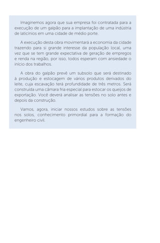 Imaginemos agora que sua empresa foi contratada para a
execução de um galpão para a implantação de uma indústria
de laticínios em uma cidade de médio porte.
A execução desta obra movimentará a economia da cidade
trazendo para si grande interesse da população local, uma
vez que se tem grande expectativa de geração de empregos
e renda na região, por isso, todos esperam com ansiedade o
início dos trabalhos.
A obra do galpão prevê um subsolo que será destinado
à produção e estocagem de vários produtos derivados do
leite, cuja escavação terá profundidade de três metros. Será
construída uma câmara fria especial para estocar os queijos de
exportação. Você deverá analisar as tensões no solo antes e
depois da construção.
Vamos, agora, iniciar nossos estudos sobre as tensões
nos solos, conhecimento primordial para a formação do
engenheiro civil.
 