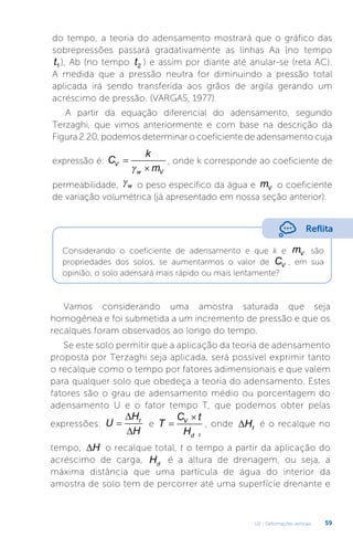 U2 - Deformações verticais 59
do tempo, a teoria do adensamento mostrará que o gráfico das
sobrepressões passará gradativamente as linhas Aa (no tempo
t1 ), Ab (no tempo t2 ) e assim por diante até anular-se (reta AC).
A medida que a pressão neutra for diminuindo a pressão total
aplicada irá sendo transferida aos grãos de argila gerando um
acréscimo de pressão. (VARGAS, 1977).
A partir da equação diferencial do adensamento, segundo
Terzaghi, que vimos anteriormente e com base na descrição da
Figura 2.20, podemos determinar o coeficiente de adensamento cuja
expressão é: C
k
m
V
w V



, onde k corresponde ao coeficiente de
permeabilidade, γw o peso específico da água e mV o coeficiente
de variação volumétrica (já apresentado em nossa seção anterior).
Vamos considerando uma amostra saturada que seja
homogênea e foi submetida a um incremento de pressão e que os
recalques foram observados ao longo do tempo.
Se este solo permitir que a aplicação da teoria de adensamento
proposta por Terzaghi seja aplicada, será possível exprimir tanto
o recalque como o tempo por fatores adimensionais e que valem
para qualquer solo que obedeça a teoria do adensamento. Estes
fatores são o grau de adensamento médio ou porcentagem do
adensamento U e o fator tempo T, que podemos obter pelas
expressões: U
H
H
t



e T
C t
H
V
d


, onde ∆Ht
é o recalque no
tempo, ∆H o recalque total, t o tempo a partir da aplicação do
acréscimo de carga, Hd
é a altura de drenagem, ou seja, a
máxima distância que uma partícula de água do interior da
amostra de solo tem de percorrer até uma superfície drenante e
Reflita
Considerando o coeficiente de adensamento e que k e mV são
propriedades dos solos, se aumentarmos o valor de CV , em sua
opinião, o solo adensará mais rápido ou mais lentamente?
2
 