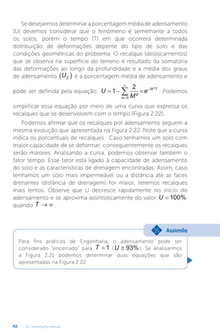 U2 - Deformações verticais
62
Se desejarmos determinar a porcentagem média de adensamento
(U) devemos considerar que o fenômeno é semelhante a todos
os solos, porém o tempo (T) em que ocorrerá determinada
distribuição de deformações depente do tipo de solo e das
condições geométricas do problema. O recalque (deslocamentos)
que se observa na superfície do terreno é resultado da somatória
das deformações ao longo da profundidade e a média dos graus
de adensamento UZ
  é a porcentagem média de adensamento e
pode ser definida pela equação: U
M
e
m
M T
  




1
2
0 ²
²
. Podemos
simplificar essa equação por meio de uma curva que expressa os
recalques que se desenvolvem com o tempo (Figura 2.22).
Podemos afirmar que os recalques por adensamento seguem a
mesma evolução que apresentada na Figura 2.22. Note que a curva
indica os porcentuais de recalques. Caso tenhamos um solo com
maior capacidade de se deformar, consequentemente os recalques
serão maiores. Analisando a curva, podemos observar também o
fator tempo. Esse fator está ligado à capacidade de adensamento
do solo e as características de drenagem encontradas. Assim, caso
tenhamos um solo mais impermeável ou a distância até as faces
drenantes (distância de drenagem) for maior, teremos recalques
mais lentos. Observe que U decresce rapidamente no início do
adensamento e se aproxima assintoticamente do valor U = 100%
quando T   .
Para fins práticos de Engenharia, o adensamento pode ser
considerado “encerrado” para T = 1 (U ≅ 93% ). Se analisarmos
a Figura 2.21 podemos determinar duas equações que são
apresentadas na Figura 2.22.
Assimile
 