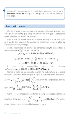 U2 - Deformações verticais
64
Seção 4.10 (Drenos verticais) e 4.11 (Pré-carregamento) do livro
Mecânica dos Solos. Craig, R. F.; Knappett, J. A. Rio de Janeiro:
LTC, 2014.
Sem medo de errar
Como vimos a empresa necessita ampliar o fluxo de veículos por
uma ponte existente que após um ano de construção já apresenta
patologias por recalques excessivos.
Agora, vamos determinar o provável recalque total no pilar
A. A partir dos dados informados no problema vamos avaliar as
condições iniciais, ou seja:
condições iniciais em termos de poropressão ( µ ), tensão total e
tensão efetiva (σ 'v 0 ), respectivamente:
 
0 9 81 3 29 43
    
w z kN m
, , / ³ ;
v kN m
0 2 20 4 18 15
6
2
40 72 45 157
     





    
( ) ( ) / ³
; e
 ' , , / ³
v kN m
0 187 29 43 127 57
   .
E após a construção da ponte, temos
s s s
f kN m
' ' , , / ²
= + = + =
0 127 57 200 327 57
∆ .
Como o solo da construção nunca foi submetido à tensões
maiores, podemos estimar que a argila é normalmente adensada.
Assim, 











H
e
CC
f
( )
log
'
'
1 0 0
. Resolvendo a expressão, temos
que:  







 
6
1 2 03
0 77
327 57
127 57
0 62
( , )
, log
,
,
, m .
Com T = 1 conseguimos estimar o tempo correspondente ao
recalque total por t
T H
C
dias
d
v
=
⋅
=
⋅
⋅
=
−
2 2
2
1 6
4 5 10
800
,
. Portanto,
faltam aproximadamente 435 dias para ocorrer.
 