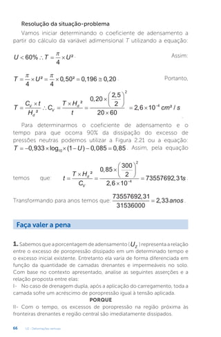 U2 - Deformações verticais
66
Resolução da situação-problema
Vamos iniciar determinando o coeficiente de adensamento a
partir do cálculo da variável adimensional T utilizando a equação:
U T U
   
60
4
% ²
 . Assim:
T U
     
 
4 4
0 50 0 196 0 20
² , ² , , . Portanto,
T
C t
H
C
T H
t
cm s
V
d
V
d


 










  
²
²
,
,
, ² /
0 20
2 5
2
20 60
2 6 10
2
4
.
Para determinarmos o coeficiente de adensamento e o
tempo para que ocorra 90% da dissipação do excesso de
pressões neutras podemos utilizar a Figura 2.21 ou a equação:
T U
      
0 933 1 0 085 0 85
10
, log ( ) , , . Assim, pela equação
temos que: t
T H
C
s
d
V













²
,
,
,
0 85
300
2
2 6 10
73557692 31
2
4
.
Transformando para anos temos que:
73557692 31
31536000
2 33
,
,
= anos .
Faça valer a pena
1. Sabemos que a porcentagem de adensamento (UZ
) representa a relação
entre o excesso de poropressão dissipado em um determinado tempo e
o excesso inicial existente. Entretanto ela varia de forma diferenciada em
função da quantidade de camadas drenantes e impermeáveis no solo.
Com base no contexto apresentado, analise as seguintes asserções e a
relação proposta entre elas:
I- No caso de drenagem dupla, após a aplicação do carregamento, toda a
camada sofre um acréscimo de poropressão igual à tensão aplicada.
PORQUE
II- Com o tempo, os excessos de poropressão na região próxima às
fronteiras drenantes e região central são imediatamente dissipados.
 