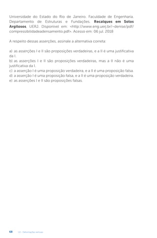 U2 - Deformações verticais
68
Universidade do Estado do Rio de Janeiro. Faculdade de Engenharia.
Departamento de Estruturas e Fundações. Recalques em Solos
Argilosos, UERJ. Disponível em: http://www.eng.uerj.br/~denise/pdf/
compressibilidadeadensamento.pdf. Acesso em: 06 jul. 2018
A respeito dessas asserções, assinale a alternativa correta:
a) as asserções I e II são proposições verdadeiras, e a II é uma justificativa
da I.
b) as asserções I e II são proposições verdadeiras, mas a II não é uma
justificativa da I.
c) a asserção I é uma proposição verdadeira, e a II é uma proposição falsa.
d) a asserção I é uma proposição falsa, e a II é uma proposição verdadeira.
e) as asserções I e II são proposições falsas.
 