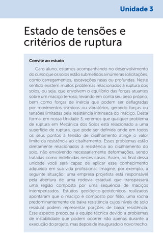 Unidade 3
Caro aluno, estamos acompanhando no desenvolvimento
docursoqueossolosestãosubmetidosainúmerassolicitações,
como carregamentos, escavações rasas ou profundas. Neste
sentido existem muitos problemas relacionados à ruptura dos
solos, ou seja, que envolvem o equilíbrio das forças atuantes
sobre um maciço terroso, levando em conta seu peso próprio,
bem como forças de inércia que podem ser deflagradas
por movimentos sísmicos ou vibratórios, gerando forças ou
tensões limitadas pela resistência intrínseca do maciço. Desta
forma, em nossa Unidade 3, veremos que qualquer problema
de ruptura em Mecânica dos Solos está relacionado a uma
superfície de ruptura, que pode ser definida onde em todos
os seus pontos a tensão de cisalhamento atinge o valor
limite da resistência ao cisalhamento. Esses problemas estão
diretamente relacionados à resistência ao cisalhamento do
solo, não envolvendo necessariamente deformações, sendo
tratadas como indefinidas nestes casos. Assim, ao final dessa
unidade você será capaz de aplicar esse conhecimento
adquirido em sua vida profissional. Imagine, por exemplo, a
seguinte situação: uma empresa projetista está responsável
pela abertura de uma rodovia estadual que transpassará
uma região composta por uma sequência de maciços
intemperizados. Estudos geológico-geotécnicos realizados
apontaram que o maciço é composto por filito, uma rocha
predominantemente de baixa resistência cujos níveis de solo
residual podem representar porções de baixa resistência.
Esse aspecto preocupa a equipe técnica devido a problemas
de instabilidade que podem ocorrer não apenas durante a
execução do projeto, mas depois de inaugurado o novo trecho.
Convite ao estudo
Estado de tensões e
critérios de ruptura
 