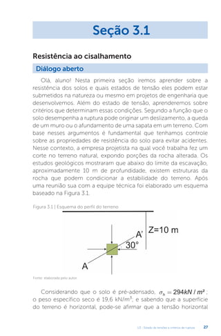 U3 - Estado de tensões e critérios de ruptura 27
Olá, aluno! Nesta primeira seção iremos aprender sobre a
resistência dos solos e quais estados de tensão eles podem estar
submetidos na natureza ou mesmo em projetos de engenharia que
desenvolvemos. Além do estado de tensão, aprenderemos sobre
critérios que determinam essas condições. Segundo a função que o
solo desempenha a ruptura pode originar um deslizamento, a queda
de um muro ou o afundamento de uma sapata em um terreno. Com
base nesses argumentos é fundamental que tenhamos controle
sobre as propriedades de resistência do solo para evitar acidentes.
Nesse contexto, a empresa projetista na qual você trabalha fez um
corte no terreno natural, expondo porções da rocha alterada. Os
estudos geológicos mostraram que abaixo do limite da escavação,
aproximadamente 10 m de profundidade, existem estruturas da
rocha que podem condicionar a estabilidade do terreno. Após
uma reunião sua com a equipe técnica foi elaborado um esquema
baseado na Figura 3.1.
Seção 3.1
Diálogo aberto
Resistência ao cisalhamento
Figura 3.1 | Esquema do perfil do terreno
Fonte: elaborada pelo autor.
Considerando que o solo é pré-adensado, sh kN m
= 294 / ² ;
o peso específico seco é 19,6 kN/m³; e sabendo que a superfície
do terreno é horizontal, pode-se afirmar que a tensão horizontal
 