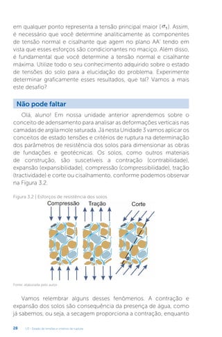U3 - Estado de tensões e critérios de ruptura
28
em qualquer ponto representa a tensão principal maior ( s1 ). Assim,
é necessário que você determine analiticamente as componentes
de tensão normal e cisalhante que agem no plano AA’ tendo em
vista que esses esforços são condicionantes no maciço. Além disso,
é fundamental que você determine a tensão normal e cisalhante
máxima. Utilize todo o seu conhecimento adquirido sobre o estado
de tensões do solo para a elucidação do problema. Experimente
determinar graficamente esses resultados, que tal? Vamos a mais
este desafio?
Não pode faltar
Olá, aluno! Em nossa unidade anterior aprendemos sobre o
conceito de adensamento para analisar as deformações verticais nas
camadas de argila mole saturada. Já nesta Unidade 3 vamos aplicar os
conceitos de estado tensões e critérios de ruptura na determinação
dos parâmetros de resistência dos solos para dimensionar as obras
de fundações e geotécnicas. Os solos, como outros materiais
de construção, são suscetíveis a contração (contrabilidade),
expansão (expansibilidade), compressão (compressibilidade), tração
(tractividade) e corte ou cisalhamento, conforme podemos observar
na Figura 3.2.
Figura 3.2 | Esforços de resistência dos solos
Fonte: elaborada pelo autor.
Vamos relembrar alguns desses fenômenos. A contração e
expansão dos solos são consequência da presença de água, como
já sabemos, ou seja, a secagem proporciona a contração, enquanto
 
