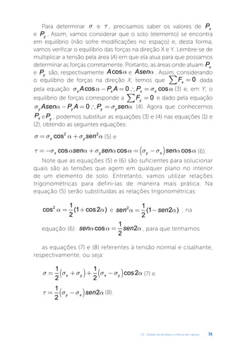 U3 - Estado de tensões e critérios de ruptura 31
Para determinar s e t , precisamos saber os valores de Px
e Py . Assim, vamos considerar que o solo (elemento) se encontra
em equilíbrio (não sofre modificações no espaço) e, desta forma,
vamos verificar o equilíbrio das forças na direção X e Y. Lembre-se de
multiplicar a tensão pela área (A) em que ela atua para que possamos
determinar as forças corretamente. Portanto, as áreas onde atuam Px
e Py são, respectivamente Acosa e Asena . Assim, considerando
o equilíbrio de forças na direção X, temos que Fx =
∑ 0 dada
pela equação σ α σ α
x x x x
A P A P
cos cos
− = ∴ =
0 (3) e, em Y, o
equilíbrio de forças corresponde a Fy =
∑ 0 e dado pela equação
σ α σ α
y y y y
Asen P A P sen
− = ∴ =
0 (4). Agora que conhecemos
Px ePy , podemos substituir as equações (3) e (4) nas equações (1) e
(2), obtendo as seguintes equações:
σ σ α σ α
= +
x y sen
cos2 2
(5) e
τ σ α α σ α α σ σ α α
= − + = −
( )
x y y x
sen sen sen
cos cos cos (6).
Note que as equações (5) e (6) são suficientes para solucionar
quais são as tensões que agem em qualquer plano no interior
de um elemento de solo. Entretanto, vamos utilizar relações
trigonométricas para defini-las de maneira mais prática. Na
equação (5) serão substituídas as relações trigonométricas:
cos ( cos )
2 1
2
1 2
a a
= + e sen sen
2 1
2
1 2
a a
= −
( ) ; na
equação (6): sen sen
a a a
cos =
1
2
2 , para que tenhamos
as equações (7) e (8) referentes à tensão normal e cisalhante,
respectivamente, ou seja:
σ σ σ σ σ α
= +
( )+ −
( )
1
2
1
2
2
x y x y cos (7) e
τ σ σ α
= −
( )
1
2
2
y x sen (8).
 