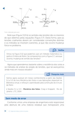 U3 - Estado de tensões e critérios de ruptura
38
Fonte: elaborado pelo autor.
Note que (Figura 3.12 b) os sentidos das tensões são os mesmos
do que obtemos pelas equações (Figura 3.7). Desta forma, para as
tensões cisalhantes devem ser consideradas convenções distintas
e os métodos se mostram coerentes, já que não ocorre mudança
física no problema.
Reflita
Vimos na Figura 3.12 que podemos usar um método matemático ou
gráfico (Critério de Mohr). Se compararmos com a Figura 3.7, será que
ocorreu mudança do sentido das tensões?
Agora que aprendemos bastante sobre a resistência dos solos e
os métodos de análise do estado de tensões, que tal avançarmos
ainda mais em nossos estudos?
Vamos agora avançar em nosso conhecimento a partir das Seções
5.1 a 5.3 do livro Mecânica dos Solos e suas Aplicações disponível na
Biblioteca virtual, e reforçar o aprendizado pela construção do Círculo
de Mohr:
• Seções 5.1 a 5.3 - Mecânica dos Solos. Craig e Knappett, Rio de
Janeiro: LTC, 2014.
Pesquise mais
Sem medo de errar
Conforme vimos uma empresa de engenharia está responsável
pela abertura de uma rodovia estadual que transpassará uma
 