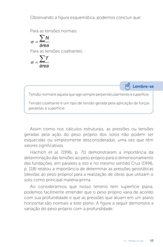 U1 - Tensões no solo 13
Assim como nos cálculos estruturais, as pressões ou tensões
geradas pela ação do peso próprio dos solos não podem ser
esquecidas ou simplesmente desconsideradas, uma vez que têm
valores significativos.
Hachich et al. (1996, p. 71) demonstraram a importância da
determinação das tensões ao peso próprio para o dimensionamento
das fundações, em paralelo a isto e no mesmo sentido Cruz (1996,
p. 118) relatou a importância de determinar as pressões geostáticas
(devidas ao peso próprio) para a realização de obras que utilizam o
solo como principal matéria-prima.
Ao considerarmos que nosso terreno tem superfície plana,
podemos facilmente entender que o peso próprio varia de acordo
com sua profundidade e que as pressões que atuam em um plano
horizontal são normais a este plano. A figura a seguir demonstra a
variação do peso próprio com a profundidade.
Observando a figura esquemática, podemos concluir que:
Para as tensões normais:
 
N
área
Para as tensões cisalhantes:
 
T
área
Lembre-se
Tensão normal é aquela que age sempre perpendicularmente à superfície.
Tensão cisalhante é um tipo de tensão gerada pela aplicação de forças
paralelas à superfície.
 