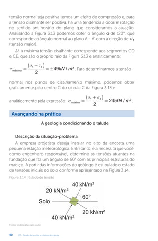 U3 - Estado de tensões e critérios de ruptura
40
tensão normal seja positiva temos um efeito de compressão e, para
a tensão cisalhante ser positiva, há uma tendência a ocorrer rotação
no sentido anti-horário do plano que consideramos a atuação.
Analisando a Figura 3.13 podemos obter o ângulo α de 120°, que
corresponde ao ângulo normal ao plano A – A’ com a direção de s1
(tensão maior).
Já a máxima tensão cisalhante corresponde aos segmentos CD
e CE, que são o próprio raio da Figura 3.13 e analiticamente:
τ
σ σ
máxima kN m
=
−
( )
= ±
1 3
2
49 / ² . Para determinarmos a tensão
normal nos planos de cisalhamento máximo, podemos obter
graficamente pelo centro C do círculo C da Figura 3.13 e
analiticamente pela expressão: s
s s
máxima kN m
=
+
( )
=
1 3
2
245 / ² .
Avançando na prática
A geologia condicionando o talude
Descrição da situação-problema
A empresa projetista deseja instalar no alto da encosta uma
pequena estação meteorológica. Entretanto, ela necessita que você,
como engenheiro responsável, determine as tensões atuantes na
fundação que faz um ângulo de 60° com as principais estruturas do
maciço. A partir das informações do geólogo é estipulado o estado
de tensões iniciais do solo conforme apresentado na Figura 3.14.
Figura 3.14 | Estado de tensão
Fonte: elaborado pelo autor.
 