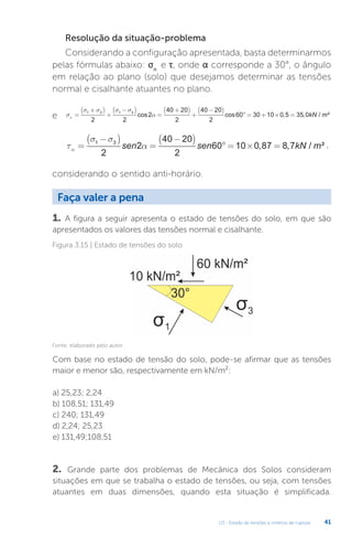 U3 - Estado de tensões e critérios de ruptura 41
Resolução da situação-problema
Considerando a configuração apresentada, basta determinarmos
pelas fórmulas abaixo: σn
e τ, onde α corresponde a 30°, o ângulo
em relação ao plano (solo) que desejamos determinar as tensões
normal e cisalhante atuantes no plano.
σ
σ σ σ σ
α
α =
+
( )
+
−
( )
=
+
( )
+
−
( )
° = + ×
1 3 1 3
2 2
2
40 20
2
40 20
2
60 30 10 0
cos cos ,5
5 35 0
= , / ²
kN m
e
τ
σ σ
α
α =
−
( )
=
−
( )
° = × =
1 3
2
2
40 20
2
60 10 0 87 8 7
sen sen kN m
, , / ² ,
considerando o sentido anti-horário.
1. A figura a seguir apresenta o estado de tensões do solo, em que são
apresentados os valores das tensões normal e cisalhante.
Com base no estado de tensão do solo, pode-se afirmar que as tensões
maior e menor são, respectivamente em kN/m²:
a) 25,23; 2,24
b) 108,51; 131,49
c) 240; 131,49
d) 2,24; 25,23
e) 131,49;108,51
Faça valer a pena
Figura 3.15 | Estado de tensões do solo
Fonte: elaborado pelo autor.
2. Grande parte dos problemas de Mecânica dos Solos consideram
situações em que se trabalha o estado de tensões, ou seja, com tensões
atuantes em duas dimensões, quando esta situação é simplificada.
 