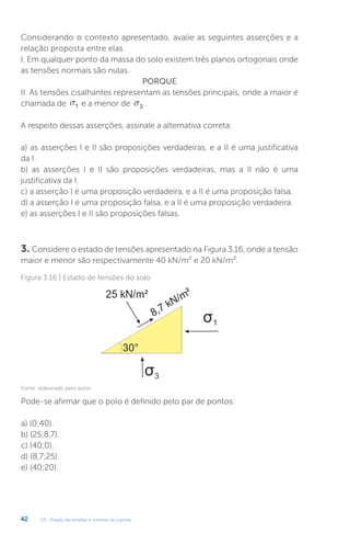 U3 - Estado de tensões e critérios de ruptura
42
Considerando o contexto apresentado, avalie as seguintes asserções e a
relação proposta entre elas.
I. Em qualquer ponto da massa do solo existem três planos ortogonais onde
as tensões normais são nulas.
PORQUE
II. As tensões cisalhantes representam as tensões principais, onde a maior é
chamada de s1 e a menor de s3 .
A respeito dessas asserções, assinale a alternativa correta:
a) as asserções I e II são proposições verdadeiras, e a II é uma justificativa
da I.
b) as asserções I e II são proposições verdadeiras, mas a II não é uma
justificativa da I.
c) a asserção I é uma proposição verdadeira, e a II é uma proposição falsa.
d) a asserção I é uma proposição falsa, e a II é uma proposição verdadeira.
e) as asserções I e II são proposições falsas.
3. Considere o estado de tensões apresentado na Figura 3.16, onde a tensão
maior e menor são respectivamente 40 kN/m² e 20 kN/m².
Pode-se afirmar que o polo é definido pelo par de pontos:
a) (0;40).
b) (25;8,7).
c) (40;0).
d) (8,7;25).
e) (40;20).
Figura 3.16 | Estado de tensões do solo
Fonte: elaborado pelo autor.
 
