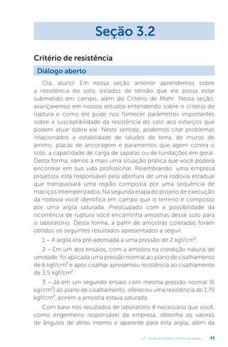 U3 - Estado de tensões e critérios de ruptura 43
Olá, aluno! Em nossa seção anterior aprendemos sobre
a resistência do solo, estados de tensão que ele possa estar
submetido em campo, além do Critério de Mohr. Nesta seção,
avançaremos em nossos estudos entendendo sobre o critério de
ruptura e como ele pode nos fornecer parâmetros importantes
sobre a susceptibilidade da resistência do solo aos esforços que
podem atuar sobre ele. Neste sentido, podemos citar problemas
relacionados a estabilidade de taludes de terra, de muros de
arrimo, placas de ancoragem e paramentos que agem contra o
solo, a capacidade de carga de sapatas ou de fundações em geral.
Desta forma, vamos a mais uma situação prática que você poderá
encontrar em sua vida profissional. Relembrando: uma empresa
projetista está responsável pela abertura de uma rodovia estadual
que transpassará uma região composta por uma sequência de
maciços intemperizados. Na segunda etapa do projeto de execução
da rodovia você identifica em campo que o terreno é composto
por uma argila saturada. Preocupado com a possibilidade da
ocorrência de ruptura você encaminha amostras desse solo para
o laboratório. Desta forma, a partir de amostras coletadas foram
obtidos os seguintes resultados apresentados a seguir:
1 – A argila era pré-adensada a uma pressão de 2 kgf/cm²;
2 – Em um dos ensaios, com a amostra na condição natural de
umidade, foi aplicada uma pressão normal ao plano de cisalhamento
de 6 kgf/cm² e após cisalhar apresentou resistência ao cisalhamento
de 3,5 kgf/cm²;
3 – Já em um segundo ensaio com mesma pressão normal (6
kg/cm²) ao plano de cisalhamento, ofereceu uma resistência de 1,75
kgf/cm², porém a amostra estava saturada.
Com base nos resultados de laboratório é necessário que você,
como engenheiro responsável da empresa, obtenha os valores
de ângulos de atrito interno e aparente para esta argila, além da
Seção 3.2
Diálogo aberto
Critério de resistência
 