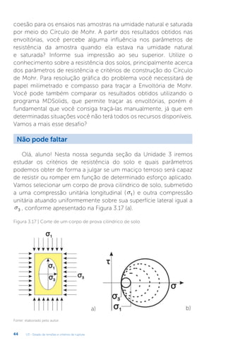 U3 - Estado de tensões e critérios de ruptura
44
coesão para os ensaios nas amostras na umidade natural e saturada
por meio do Círculo de Mohr. A partir dos resultados obtidos nas
envoltórias, você percebe alguma influência nos parâmetros de
resistência da amostra quando ela estava na umidade natural
e saturada? Informe sua impressão ao seu superior. Utilize o
conhecimento sobre a resistência dos solos, principalmente acerca
dos parâmetros de resistência e critérios de construção do Círculo
de Mohr. Para resolução gráfica do problema você necessitará de
papel milimetrado e compasso para traçar a Envoltória de Mohr.
Você pode também comparar os resultados obtidos utilizando o
programa MDSolids, que permite traçar as envoltórias, porém é
fundamental que você consiga traçá-las manualmente, já que em
determinadas situações você não terá todos os recursos disponíveis.
Vamos a mais esse desafio?
Não pode faltar
Olá, aluno! Nesta nossa segunda seção da Unidade 3 iremos
estudar os critérios de resistência do solo e quais parâmetros
podemos obter de forma a julgar se um maciço terroso será capaz
de resistir ou romper em função de determinado esforço aplicado.
Vamos selecionar um corpo de prova cilíndrico de solo, submetido
a uma compressão unitária longitudinal (s1 ) e outra compressão
unitária atuando uniformemente sobre sua superfície lateral igual a
s3 , conforme apresentado na Figura 3.17 (a).
a) b)
Figura 3.17 | Corte de um corpo de prova cilíndrico de solo
Fonte: elaborado pelo autor.
 