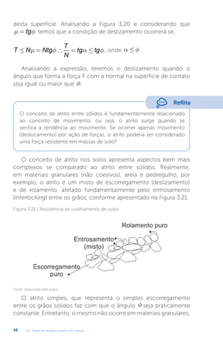 U3 - Estado de tensões e critérios de ruptura
48
desta superfície. Analisando a Figura 3.20 e considerando que
µ φ
= tg temos que a condição de deslizamento ocorrerá se:
T N Ntg
T
N
tg tg
≤ = ∴ = ≤
µ φ α φ , onde α φ
£ .
Analisando a expressão, teremos o deslizamento quando o
ângulo que forma a força F com a normal na superfície de contato
seja igual ou maior que f .
Reflita
O conceito de atrito entre sólidos é fundamentalmente relacionado
ao conceito de movimento, ou seja, o atrito surge quando se
verifica a tendência ao movimento. Se ocorrer apenas movimento
(deslocamento) por ação de forças, o atrito poderia ser considerado
uma força resistente em massas de solo?
O conceito de atrito nos solos apresenta aspectos bem mais
complexos se comparado ao atrito entre sólidos. Realmente,
em materiais granulares (não coesivos), areia e pedregulho, por
exemplo, o atrito é um misto de escorregamento (deslizamento)
e de rolamento, afetado fundamentalmente pelo entrosamento
(interlocking) entre os grãos, conforme apresentado na Figura 3.21.
Figura 3.21 | Resistência ao cisalhamento de solos
Fonte: elaborado pelo autor.
O atrito simples, que representa o simples escorregamento
entre os grãos sólidos faz com que o ângulo f seja praticamente
constante. Entretanto, o mesmo não ocorre em materiais granulares,
 