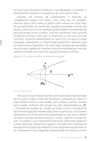 U3 - Estado de tensões e critérios de ruptura 49
em que forças atuantes modificam a sua densidade e, portanto, o
entrosamento acarreta na variação de f , num mesmo solo.
Quando um esforço de cisalhamento é exercido, se
compararmos argilas com areias, com certo teor de umidade,
veremos que o atrito entre os grãos é bem inferior em solos finos
do que granulares. Em particular, quando as pressões normais são
baixas, o atrito diminui com grande rapidez devido à interposição da
película de água entre os grãos. Esse fato resulta em uma curva de
resistência intrínseca, que mais se assemelha a uma curva do que
uma reta, conforme apresentado na Figura 3.22, em que as linhas
tracejadas representam a simplificação geralmente admitida para
um regime de compressões. Por outro lado, as partículas das argilas
se encontram ligadas por atrações mútuas transmitidas por meio de
cadeias formadas por moléculas de água dipolares e cátions.
Figura 3.22 | Curva de resistência intrínseca de uma argila
Fonte: elaborado pelo autor.
NaFigura3.22umestadohipotéticodetraçãoestariarepresentado
por um ponto sobre o eixo das abscissas a esquerda da origem. A
argila poderia resistir a este estado, sem chegar a ruptura, sempre
que a tração uniforme não chegue ao valor representado por Px
, chamada de pressão de coesão da argila. Como consequência
das mesmas ligações estabelecidas entre as partículas, elas podem
desenvolver um importante atrito sob pressão a nula, que se reflete
na Figura 3.22 pelo par de pontos (0,c), onde c significa a coesão do
solo. A coesão é uma característica típica dos solos finos (argilosos
e siltes plásticos), diretamente ligada à consistência e originada da
atração entre os grãos do material. É uma componente da resistência
ao cisalhamento que independe (diretamente) do esforço normal.
 