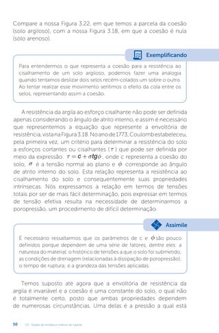 U3 - Estado de tensões e critérios de ruptura
50
Compare a nossa Figura 3.22, em que temos a parcela da coesão
(solo argiloso), com a nossa Figura 3.18, em que a coesão é nula
(solo arenoso).
Para entendermos o que representa a coesão para a resistência ao
cisalhamento de um solo argiloso, podemos fazer uma analogia
quando tentamos deslizar dois selos recém-colados um sobre o outro.
Ao tentar realizar esse movimento sentimos o efeito da cola entre os
selos, representando assim a coesão.
Exemplificando
A resistência da argila ao esforço cisalhante não pode ser definida
apenas considerando o ângulo de atrito interno, e assim é necessário
que representemos a equação que represente a envoltória de
resistência,vistanaFigura3.18.Noanode1773,Coulombestabeleceu,
pela primeira vez, um critério para determinar a resistência do solo
a esforços cortantes ou cisalhantes ( t ) que pode ser definida por
meio da expressão: τ σ φ
= +
c tg , onde c representa a coesão do
solo, s é a tensão normal ao plano e f corresponde ao ângulo
de atrito interno do solo. Esta relação representa a resistência ao
cisalhamento do solo e consequentemente suas propriedades
intrínsecas. Nós expressamos a relação em termos de tensões
totais por ser de mais fácil determinação, pois expressar em termos
de tensão efetiva resulta na necessidade de determinarmos a
poropressão, um procedimento de difícil determinação.
É necessário ressaltarmos que os parâmetros de c e f são pouco
definidos porque dependem de uma série de fatores, dentre eles: a
natureza do material; o histórico de tensões a que o solo foi submetido;
as condições de drenagem (relacionadas à dissipação de poropressão);
o tempo de ruptura; e a grandeza das tensões aplicadas.
Assimile
Temos suposto até agora que a envoltória de resistência da
argila é invariável e a coesão é uma constante do solo, o qual não
é totalmente certo, posto que ambas propriedades dependem
de numerosas circunstâncias. Uma delas é a pressão a qual está
 