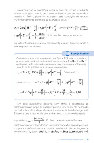 U3 - Estado de tensões e critérios de ruptura 53
Notamos que a envoltória corta o eixo da tensão cisalhante
acima da origem, isto é, com uma ordenada que corresponde a
coesão c. Assim, podemos expressar esta condição de ruptura
matematicamente por meio da expressão geral:
σ
φ
σ
φ
1 3
2 45
2
45
2
= ° +









+ ° +










ctg tg² , sendo tg
sen
45
2 1
° +









 =
−
f f
f
cos
e tg
sen
sen
² 45
2
1
1
° +









 =
+
−
f f
f
. Note que Pi corresponde a uma
pressão intrínseca que atuou previamente em um solo, deixando o
seu “registro” no mesmo.
Considere que o solo apresentado na Figura 3.24 seja uma areia e
possua como parâmetros de resistência na ruptura c = 0 e f = °
37
qual seria a razão entre as tensões maior e menor na ruptura? Para esta
solução basta substituirmos os valores na equação:
σ
φ
σ
φ
1 3
2 45
2
45
2
= × ° +









+ ° +










c tg tg² . Substituindo os
valores temos: s s
1 3
2 0 45
37
2
45
37
2
= × × ° +









+ ° +










tg tg²
s s
s
s
1 3
1
3
0 10 45
37
2
45
37
2
4 0
= × ° +









+ ° +









 ∴ =
tg tg² , 2
2.
Exemplificando
Em solo puramente coesivo, sem atrito, a resistência ao
cisalhamento ao longo de qualquer plano é independente da tensão
normal sobre ele e dependente unicamente da tensão tangencial.
Sabemos que a resistência ao cisalhamento máxima é dada pela
expressão: τ
σ σ
máx =
−
( )
1 3
2
. O plano de mínima resistência ao
cisalhamentocorresponderáaovalormínimode s1 ,capazdeproduzir
a ruptura e definindo uma expressão em função de um ângulo de
atrito crítico (fcr ) por: cos² ² cos
f f f f f
cr cr cr cr
sen sen tg
− + =
2 0.
 