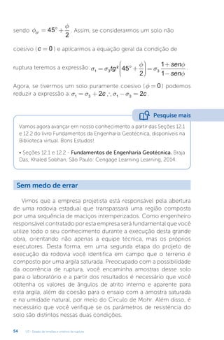 U3 - Estado de tensões e critérios de ruptura
54
sendo f
f
cr = ° +
45
2
. Assim, se considerarmos um solo não
coesivo (c = 0 ) e aplicarmos a equação geral da condição de
ruptura teremos a expressão:σ σ
φ
σ
φ
φ
1 3 3
45
2
1
1
= ° +









 =
+
−
tg
sen
sen
² .
Agora, se tivermos um solo puramente coesivo (f = 0 ) podemos
reduzir a expressão a:s s s s
1 3 1 3
2 2
= + ∴ − =
c c .
Vamos agora avançar em nosso conhecimento a partir das Seções 12.1
e 12.2 do livro Fundamentos da Engenharia Geotécnica, disponíveis na
Biblioteca virtual. Bons Estudos!
• Seções 12.1 e 12.2 - Fundamentos de Engenharia Geotécnica. Braja
Das, Khaled Sobhan, São Paulo: Cengage Learning Learning, 2014.
Pesquise mais
Sem medo de errar
Vimos que a empresa projetista está responsável pela abertura
de uma rodovia estadual que transpassará uma região composta
por uma sequência de maciços intemperizados. Como engenheiro
responsável contratado por esta empresa será fundamental que você
utilize todo o seu conhecimento durante a execução desta grande
obra, orientando não apenas a equipe técnica, mas os próprios
executores. Desta forma, em uma segunda etapa do projeto de
execução da rodovia você identifica em campo que o terreno é
composto por uma argila saturada. Preocupado com a possibilidade
da ocorrência de ruptura, você encaminha amostras desse solo
para o laboratório e a partir dos resultados é necessário que você
obtenha os valores de ângulos de atrito interno e aparente para
esta argila, além da coesão para o ensaio com a amostra saturada
e na umidade natural, por meio do Círculo de Mohr. Além disso, é
necessário que você verifique se os parâmetros de resistência do
solo são distintos nessas duas condições.
 