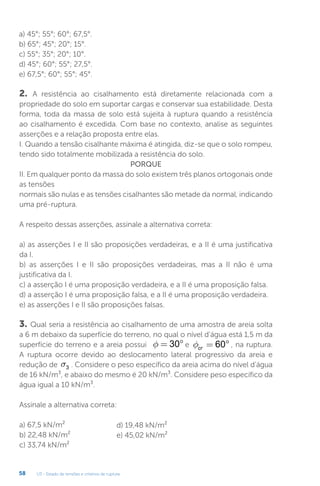 U3 - Estado de tensões e critérios de ruptura
58
a) 45°; 55°; 60°; 67,5°.
b) 65°; 45°; 20°; 15°.
c) 55°; 35°; 20°; 10°.
d) 45°; 60°; 55°; 27,5°.
e) 67,5°; 60°; 55°; 45°.
2. A resistência ao cisalhamento está diretamente relacionada com a
propriedade do solo em suportar cargas e conservar sua estabilidade. Desta
forma, toda da massa de solo está sujeita à ruptura quando a resistência
ao cisalhamento é excedida. Com base no contexto, analise as seguintes
asserções e a relação proposta entre elas.
I. Quando a tensão cisalhante máxima é atingida, diz-se que o solo rompeu,
tendo sido totalmente mobilizada a resistência do solo.
PORQUE
II. Em qualquer ponto da massa do solo existem três planos ortogonais onde
as tensões
normais são nulas e as tensões cisalhantes são metade da normal, indicando
uma pré-ruptura.
A respeito dessas asserções, assinale a alternativa correta:
a) as asserções I e II são proposições verdadeiras, e a II é uma justificativa
da I.
b) as asserções I e II são proposições verdadeiras, mas a II não é uma
justificativa da I.
c) a asserção I é uma proposição verdadeira, e a II é uma proposição falsa.
d) a asserção I é uma proposição falsa, e a II é uma proposição verdadeira.
e) as asserções I e II são proposições falsas.
3. Qual seria a resistência ao cisalhamento de uma amostra de areia solta
a 6 m debaixo da superfície do terreno, no qual o nível d’água está 1,5 m da
superfície do terreno e a areia possui f = °
30 e fcr = °
60 , na ruptura.
A ruptura ocorre devido ao deslocamento lateral progressivo da areia e
redução de s3 . Considere o peso específico da areia acima do nível d’água
de 16 kN/m³, e abaixo do mesmo é 20 kN/m³. Considere peso específico da
água igual a 10 kN/m³.
Assinale a alternativa correta:
a) 67,5 kN/m²
b) 22,48 kN/m²
c) 33,74 kN/m²
d) 19,48 kN/m²
e) 45,02 kN/m²
 
