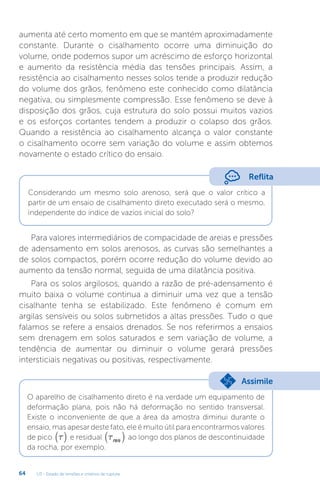 U3 - Estado de tensões e critérios de ruptura
64
aumenta até certo momento em que se mantém aproximadamente
constante. Durante o cisalhamento ocorre uma diminuição do
volume, onde podemos supor um acréscimo de esforço horizontal
e aumento da resistência média das tensões principais. Assim, a
resistência ao cisalhamento nesses solos tende a produzir redução
do volume dos grãos, fenômeno este conhecido como dilatância
negativa, ou simplesmente compressão. Esse fenômeno se deve à
disposição dos grãos, cuja estrutura do solo possui muitos vazios
e os esforços cortantes tendem a produzir o colapso dos grãos.
Quando a resistência ao cisalhamento alcança o valor constante
o cisalhamento ocorre sem variação do volume e assim obtemos
novamente o estado crítico do ensaio.
Reflita
Considerando um mesmo solo arenoso, será que o valor crítico a
partir de um ensaio de cisalhamento direto executado será o mesmo,
independente do índice de vazios inicial do solo?
Para valores intermediários de compacidade de areias e pressões
de adensamento em solos arenosos, as curvas são semelhantes a
de solos compactos, porém ocorre redução do volume devido ao
aumento da tensão normal, seguida de uma dilatância positiva.
Para os solos argilosos, quando a razão de pré-adensamento é
muito baixa o volume continua a diminuir uma vez que a tensão
cisalhante tenha se estabilizado. Este fenômeno é comum em
argilas sensíveis ou solos submetidos a altas pressões. Tudo o que
falamos se refere a ensaios drenados. Se nos referirmos a ensaios
sem drenagem em solos saturados e sem variação de volume, a
tendência de aumentar ou diminuir o volume gerará pressões
intersticiais negativas ou positivas, respectivamente.
O aparelho de cisalhamento direto é na verdade um equipamento de
deformação plana, pois não há deformação no sentido transversal.
Existe o inconveniente de que a área da amostra diminui durante o
ensaio, mas apesar deste fato, ele é muito útil para encontrarmos valores
de pico t
( ) e residual tres
( ) ao longo dos planos de descontinuidade
da rocha, por exemplo.
Assimile
 