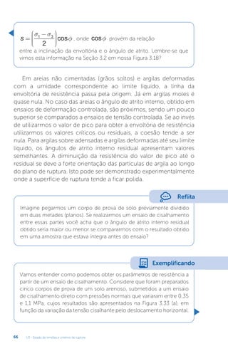 U3 - Estado de tensões e critérios de ruptura
66
s =
−











σ σ
φ
1 3
2
cos , onde cosf provém da relação
entre a inclinação da envoltória e o ângulo de atrito. Lembre-se que
vimos esta informação na Seção 3.2 em nossa Figura 3.18?
Em areias não cimentadas (grãos soltos) e argilas deformadas
com a umidade correspondente ao limite líquido, a linha da
envoltória de resistência passa pela origem. Já em argilas moles é
quase nula. No caso das areias o ângulo de atrito interno, obtido em
ensaios de deformação controlada, são próximos, sendo um pouco
superior se comparados a ensaios de tensão controlada. Se ao invés
de utilizarmos o valor de pico para obter a envoltória de resistência
utilizarmos os valores críticos ou residuais, a coesão tende a ser
nula. Para argilas sobre adensadas e argilas deformadas até seu limite
líquido, os ângulos de atrito interno residual apresentam valores
semelhantes. A diminuição da resistência do valor de pico até o
residual se deve a forte orientação das partículas de argila ao longo
do plano de ruptura. Isto pode ser demonstrado experimentalmente
onde a superfície de ruptura tende a ficar polida.
Reflita
Imagine pegarmos um corpo de prova de solo previamente dividido
em duas metades (planos). Se realizarmos um ensaio de cisalhamento
entre essas partes você acha que o ângulo de atrito interno residual
obtido seria maior ou menor se compararmos com o resultado obtido
em uma amostra que estava íntegra antes do ensaio?
Vamos entender como podemos obter os parâmetros de resistência a
partir de um ensaio de cisalhamento. Considere que foram preparados
cinco corpos de prova de um solo arenoso, submetidos a um ensaio
de cisalhamento direto com pressões normais que variaram entre 0,35
e 1,1 MPa, cujos resultados são apresentados na Figura 3.33 (a), em
função da variação da tensão cisalhante pelo deslocamento horizontal.
Exemplificando
 