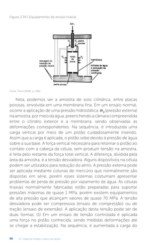 U3 - Estado de tensões e critérios de ruptura
68
Figura 3.34 | Equipamento de ensaio triaxial
Fonte: Pinto (2006, p. 266).
Nela, podemos ver a amostra de solo cilíndrica, entre placas
porosas, envolvida em uma membrana fina. Em um ensaio normal,
ocorre a aplicação de uma pressão hidrostática σ3 (pressão externa)
na amostra, por meio da água, preenchendo a câmara compreendida
entre o cilindro exterior e a membrana, sendo observadas as
deformações correspondentes. Na sequência, é introduzida uma
carga vertical por meio de um pistão cuidadosamente inserido.
Assim que a carga é aplicada, o pistão sobe devido à pressão de água
sobre a sua base. A força vertical necessária para retornar o pistão ao
contato com a cabeça da célula, sem produzir tensão na amostra,
é feita pelo restante da força total vertical. A diferença, dividida pela
área da amostra, é a tensão desviadora. Alguns dispositivos na célula
podem ser utilizados para redução do atrito. A pressão externa pode
ser aplicada mediante colunas de mercúrio que normalmente são
dispostas em série, porém esses sistemas costumam apresentar
problemas de perda de pressão por vazamento de água. As células
triaxiais normalmente fabricadas estão preparadas para suportar
pressões máximas de quase 1 MPa, porém existem equipamentos
de alta pressão que alcançam valores de quase 70 MPa. A tensão
desviadora pode ser compressiva (ensaio de compressão) ou de
tração (ensaio de extensão). A aplicação desta tensão pode ser de
duas formas. (1) Em um ensaio de tensão controlada é aplicada
uma força no pistão conhecida, sendo medidas deformações até
se chegar a estabilização. Na sequência, é aumentada a carga do
 
