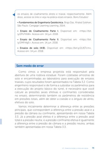 U3 - Estado de tensões e critérios de ruptura 73
os ensaios de cisalhamento direto e triaxial, respectivamente. Além
disso, acesse os links e veja na prática esses ensaios. Bons Estudos!
• Fundamentos de Engenharia Geotécnica. Braja Das, Khaled Sobhan,
São Paulo: Cengage Learning Learning, 2014;
• Ensaio de Cisalhamento Parte I. Disponível em: https://bit.
ly/2PsTlNW. Acesso em: 14 jun. 2018.
• Ensaio de Cisalhamento Parte II. Disponível em: https://bit.
ly/2MFt4gE. Acesso em: 14 jun. 2018.
• Ensaios de solo (4/8). Disponível em: https://bit.ly/2Lf6Tcm.
Acesso em: 14 jun. 2018.
Sem medo de errar
Como vimos a empresa projetista está responsável pela
abertura de uma rodovia estadual. Foram coletadas amostras de
solo e encaminhadas ao laboratório para execução de ensaios
triaxiais, cujos resultados foram apresentados na Tabela 3.2. Como
engenheiro responsável e de forma a subsidiar os parâmetros para
a execução do projeto básico do túnel, é necessário que você
calcule as pressões axiais efetivas e confinantes consideradas
no ensaio, determinando também os parâmetros de resistência
em pressões totais, além de obter a coesão e o ângulo de atrito,
efetivos do solo.
Vamos inicialmente determinar a diferença entre as pressões
principais, que correspondem a diferença entre a pressão axial e a
pressão da câmara ou confinante, apresentando em nossa Tabela
3.3. Já a pressão axial efetiva é a diferença entre a pressão axial
total e a pressão neutra; e a pressão confinante efetiva é igualmente
a diferença entre a pressão de câmara e a pressão neutra; ambas
também apresentadas em nossa Tabela 3.3.
 