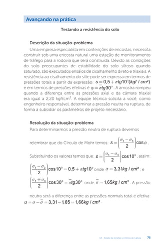 U3 - Estado de tensões e critérios de ruptura 75
Avançando na prática
Testando a resistência do solo
Descrição da situação-problema
Uma empresa especialista em contenções de encostas, necessita
construir sob uma encosta natural uma estação de monitoramento
de tráfego para a rodovia que será construída. Devido as condições
do solo preocupantes de estabilidade do solo siltoso quando
saturado, são executados ensaios de cisalhamento direto e triaxiais. A
resistência ao cisalhamento do silte pode ser expressa em termos de
pressões totais a partir da expressão: s tg kgf cm
= + °
0 5 10
, ( / ²)
s
e em termos de pressões efetivas é s tg
= °
s 30 . A amostra rompeu
quando a diferença entre as pressões axial e da câmara triaxial
era igual a 2,20 kgf/cm². A equipe técnica solicita a você, como
engenheiro responsável, determinar a pressão neutra na ruptura, de
forma a subsidiar os parâmetros de projeto necessário.
Resolução da situação-problema
Para determinarmos a pressão neutra de ruptura devemos
relembrar que do Círculo de Mohr temos: s =
−











σ σ
φ
1 3
2
cos .
Substituindo os valores temos que: s =
−











°
s s
1 3
2
10
cos , assim:
s s
s
1 3
2
10 0 5 10
−











° = + °
cos , tg onde s = 3 31
, / ²
kg cm ; e
s s
s
1 3
2
30 30
+











° = °
cos tg onde s =1 65
, / ²
kg cm . A pressão
neutra será a diferença entre as pressões normais total e efetiva:
u kg cm
= − = − =
s s 3 31 1 65 1 66
, , , / ² .
 