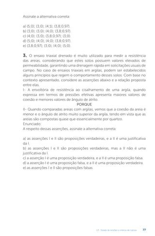 U3 - Estado de tensões e critérios de ruptura 77
3. O ensaio triaxial drenado é muito utilizado para medir a resistência
das areias, considerando que estes solos possuem valores elevados de
permeabilidade, garantindo uma drenagem rápida em solicitações usuais de
campo. No caso de ensaios triaxiais em argilas, podem ser estabelecidos
alguns princípios que regem o comportamento desses solos. Com base no
contexto apresentado, considere as asserções abaixo e a relação proposta
entre elas.
I- A envoltória de resistência ao cisalhamento de uma argila, quando
expressa em termos de pressões efetivas apresenta maiores valores de
coesão e menores valores de ângulo de atrito.
PORQUE
II- Quando comparadas areias com argilas, vemos que a coesão da areia é
menor e o ângulo de atrito muito superior da argila, tendo em vista que as
areias são compostas quase que essencialmente por quartzo.
Enunciado:
A respeito dessas asserções, assinale a alternativa correta:
a) as asserções I e II são proposições verdadeiras, e a II é uma justificativa
da I.
b) as asserções I e II são proposições verdadeiras, mas a II não é uma
justificativa da I.
c) a asserção I é uma proposição verdadeira, e a II é uma proposição falsa.
d) a asserção I é uma proposição falsa, e a II é uma proposição verdadeira.
e) as asserções I e II são proposições falsas.
Assinale a alternativa correta:
a) (5;0); (3;0); (4;1); (3,8;0,97).
b) (3;0); (3;0); (4;0); (3,8;0,97).
c) (4;0); (3;0); (3,8;0,97); (3;0).
d) (5;0); (4;0); (4;0); (3,8;0,97).
e) (3,8;0,97); (3;0); (4;0); (5;0).
 