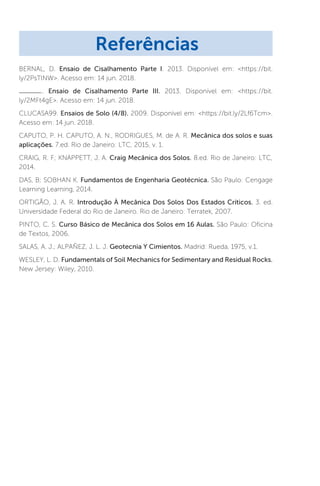BERNAL, D. Ensaio de Cisalhamento Parte I. 2013. Disponível em: https://bit.
ly/2PsTlNW. Acesso em: 14 jun. 2018.
. Ensaio de Cisalhamento Parte III. 2013. Disponível em: https://bit.
ly/2MFt4gE. Acesso em: 14 jun. 2018.
CLUCASA99. Ensaios de Solo (4/8). 2009. Disponível em: https://bit.ly/2Lf6Tcm.
Acesso em: 14 jun. 2018.
CAPUTO, P. H. CAPUTO, A. N., RODRIGUES, M. de A. R. Mecânica dos solos e suas
aplicações. 7.ed. Rio de Janeiro: LTC, 2015, v. 1.
CRAIG, R. F; KNAPPETT, J. A. Craig Mecânica dos Solos. 8.ed. Rio de Janeiro: LTC,
2014.
DAS, B; SOBHAN K. Fundamentos de Engenharia Geotécnica. São Paulo: Cengage
Learning Learning, 2014.
ORTIGÃO, J. A. R. Introdução À Mecânica Dos Solos Dos Estados Críticos. 3. ed.
Universidade Federal do Rio de Janeiro. Rio de Janeiro: Terratek, 2007.
PINTO, C. S. Curso Básico de Mecânica dos Solos em 16 Aulas. São Paulo: Oficina
de Textos, 2006.
SALAS, A. J.; ALPAÑEZ, J. L. J. Geotecnia Y Cimientos. Madrid: Rueda, 1975, v.1.
WESLEY, L. D. Fundamentals of Soil Mechanics for Sedimentary and Residual Rocks.
New Jersey: Wiley, 2010.
Referências
 