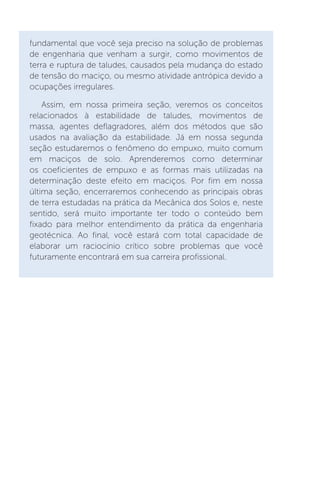 fundamental que você seja preciso na solução de problemas
de engenharia que venham a surgir, como movimentos de
terra e ruptura de taludes, causados pela mudança do estado
de tensão do maciço, ou mesmo atividade antrópica devido a
ocupações irregulares.
Assim, em nossa primeira seção, veremos os conceitos
relacionados à estabilidade de taludes, movimentos de
massa, agentes deflagradores, além dos métodos que são
usados na avaliação da estabilidade. Já em nossa segunda
seção estudaremos o fenômeno do empuxo, muito comum
em maciços de solo. Aprenderemos como determinar
os coeficientes de empuxo e as formas mais utilizadas na
determinação deste efeito em maciços. Por fim em nossa
última seção, encerraremos conhecendo as principais obras
de terra estudadas na prática da Mecânica dos Solos e, neste
sentido, será muito importante ter todo o conteúdo bem
fixado para melhor entendimento da prática da engenharia
geotécnica. Ao final, você estará com total capacidade de
elaborar um raciocínio crítico sobre problemas que você
futuramente encontrará em sua carreira profissional.
 