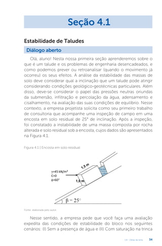 U4 - Obras de terra 34
Olá, aluno! Nesta nossa primeira seção aprenderemos sobre o
que é um talude e os problemas de engenharia desencadeados, e
como podemos prever ou retroanalisar (quando o movimento já
ocorreu) os seus efeitos. A análise da estabilidade das massas de
solo deve considerar qual a inclinação que um talude pode atingir
considerando condições geológico-geotécnicas particulares. Além
disso, deve-se considerar o papel das pressões neutras oriundas
da submersão, infiltração e percolação da água, adensamento e
cisalhamento, na avaliação das suas condições de equilíbrio. Nesse
contexto, a empresa projetista solicita como seu primeiro trabalho
de consultoria que acompanhe uma inspeção de campo em uma
encosta em solo residual de 25° de inclinação. Após a inspeção,
foi constatado a instabilidade de uma massa composta por rocha
alterada e solo residual sob a encosta, cujos dados são apresentados
na Figura 4.1.
Seção 4.1
Diálogo aberto
Estabilidade de Taludes
Figura 4.1 | Encosta em solo residual
Fonte: elaborada pelo autor.
Nesse sentido, a empresa pede que você faça uma avaliação
expedita das condições de estabilidade do bloco nos seguintes
cenários: (I) Sem a presença de água e (II) Com saturação na trinca
 