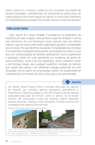 U4 - Obras de terra
35
entre o bloco e o maciço. Utilize-se dos conceitos de análise de
taludes estudados, considerando as características particulares de
cada situação (com e sem água) no maciço, e como elas interferem
na interpretação da situação encontrada. Vamos a mais este desafio?
Não pode faltar
Caro, aluno! Em nossa Unidade 3 estudamos os parâmetros de
resistência do solo, e agora, nesta primeira seção da Unidade 4, vamos
nos concentrar em um fenômeno muito comum, seja em centros
urbanos, seja em locais onde serão implantados projetos: a estabilidade
das encostas. Por que devemos estudá-las? A estabilidade das encostas
é um processo constantemente atuante na evolução do relevo, e essa
deve ser a preocupação de distintos profissionais, como engenheiros
e geólogos, tendo em vista representar um problema do ponto de
vista econômico, social e de risco geológico. Assim, podemos utilizar
a terminologia talude para qualquer superfície inclinada do terreno,
que separa dois planos com diferentes energias potenciais de uma
escavação, de um aterro ou uma escarpa natural. Um talude pode ser
constituído por um maciço de solo, rocha, gelo e lixo, por exemplo.
(a)
Um talude natural (Figura 4.2a) é formado pela ação de agentes
da natureza, por exemplo, agentes geológicos, atmosféricos e
hidrosféricos. Taludes escavados ou de corte (Figura 4.2b) são aqueles
produzidos pela ação do homem, como os aterros. Já os taludes
artificiais são construídos a partir de materiais origens diferentes
(rejeitos industriais, urbanos ou de mineração). O termo encosta tem
conotação mais regional (Serra do Mar).
(b)
Assimile
Figura 4.2 | Talude natural (a); escavado (b)
Fonte: (a) https://commons.wikimedia.org/wiki/Landslide#/media/File:Mission_peak1.jpg; (b)
https://upload.wikimedia.org/wikipedia/commons/0/0e/Shoring_up_the_eastern_cut-slope_of_the_
A77_road_-_geograph.org.uk_-_932358.jpg.Acesso em: 27 junho 2018
 