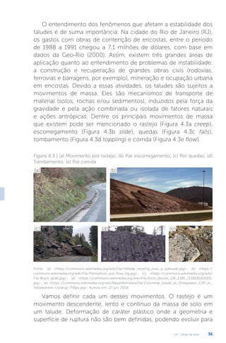 U4 - Obras de terra 36
O entendimento dos fenômenos que afetam a estabilidade dos
taludes é de suma importância. Na cidade do Rio de Janeiro (RJ),
os gastos com obras de contenção de encostas, entre o período
de 1988 a 1991 chegou a 7,1 milhões de dólares, com base em
dados da Geo-Rio (2000). Assim, existem três grandes áreas de
aplicação quanto ao entendimento de problemas de instabilidade:
a construção e recuperação de grandes obras civis (rodovias,
ferrovias e barragens, por exemplo), mineração e ocupação urbana
em encostas. Devido a essas atividades, os taludes são sujeitos a
movimentos de massa. Eles são mecanismos de transporte de
material (solos, rochas e/ou sedimentos), induzidos pela força da
gravidade e pela ação combinada ou isolada de fatores naturais
e ações antrópicas. Dentre os principais movimentos de massa
que existem pode ser mencionado o rastejo (Figura 4.3a creep),
escorregamento (Figura 4.3b slide), quedas (Figura 4.3c falls),
tombamento (Figura 4.3d toppling) e corrida (Figura 4.3e flow).
Figura 4.3 | (a) Movimento por rastejo; (b) Por escorregamento; (c) Por quedas; (d)
Tombamento; (e) Por corrida
(a) (b)
(c) (d) (e)
Fonte: (a) https://commons.wikimedia.org/wiki/File:Hillside_moving_over_a_sidewalk.jpg.; (b) https://
commons.wikimedia.org/wiki/File:Permafrost_soil-flow_hg.jpg.; (c) https://commons.wikimedia.org/wiki/
File:Block-glide.jpg.; (d) https://commons.wikimedia.org/wiki/File:Rock_blocks_OR_138E_(33818245265).
jpg.; (e) https://commons.wikimedia.org/wiki/Basalt#/media/File:Columnar_basalt_at_Sheepeater_Cliff_in_
Yellowstone-closeup-750px.jpg. Acesso em: 27 jun. 2018.
Vamos definir cada um desses movimentos. O rastejo é um
movimento descendente, lento e contínuo da massa de solo em
um talude. Deformação de caráter plástico onde a geometria e
superfície de ruptura não são bem definidas, podendo evoluir para
 