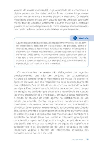 U4 - Obras de terra 38
volume de massa mobilizada), cuja velocidade de escoamento é
rápida, podem ser chamadas corridas. Esses movimentos possuem
grande raio de alcance e enorme potencial destrutivo. O material
mobilizado pode ser solo com elevado teor de umidade, solo com
menor teor de umidade juntamente a outros materiais e, materiais
grosseiros incluindo fragmentos de rocha variados, sendo chamadas
de corrida de lama, de terra e de detritos, respectivamente.
A partir desta grande diversificação de tipos de movimentos, eles podem
ser classificados baseados em características do processo, como a
velocidade, direção, recorrência, natureza do material instabilizado e
geometria das massas movimentadas. A classificação mais utilizada é a
de Varnes (1958), sendo muito importante já que possibilitam associar
cada tipo a um conjunto de características (profundidade, raio de
alcance e potencial destrutivo, por exemplo), e ajudam na orientação
e proposição das medidas a serem tomadas.
Assimile
Os movimentos de massa são deflagrados por agentes
predisponentes, que são um conjunto de características
naturais do terreno onde o movimento de massa irá ocorrer e,
agentes efetivos, que são responsáveis pelo desencadeamento
das instabilizações do talude ou da encosta, incluindo a ação
antrópica. Eles podem ser subdivididos de acordo com o tempo
de atuação no período que antecede a ocorrência da ruptura
(agentes preparatórios e imediatos), em que a causa representa
o modo de atuação de certo agente na instabilização de um
talude ou encosta. Dentre os principais condicionantes dos
movimentos de massa podemos mencionar: as características
climáticas (a temperatura e sua variação ao longo das estações do
ano, congelamento e descongelamento e regime pluviométrico),
as características e distribuição dos materiais que compõem o
substrato do talude (solo e/ou rocha e estruturas geológicas),
características geomorfológicas (inclinação, amplitude e forma
dos perfis das encostas), o regime de águas de superfície e
subsuperfície e as características do uso e ocupação do solo
(cobertura vegetal e formas de intervenção antrópica nas
encostas como cortes e aterros).
 