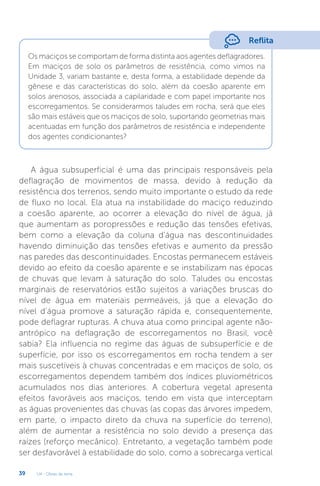 U4 - Obras de terra
39
Reflita
Os maciços se comportam de forma distinta aos agentes deflagradores.
Em maciços de solo os parâmetros de resistência, como vimos na
Unidade 3, variam bastante e, desta forma, a estabilidade depende da
gênese e das características do solo, além da coesão aparente em
solos arenosos, associada a capilaridade e com papel importante nos
escorregamentos. Se considerarmos taludes em rocha, será que eles
são mais estáveis que os maciços de solo, suportando geometrias mais
acentuadas em função dos parâmetros de resistência e independente
dos agentes condicionantes?
A água subsuperficial é uma das principais responsáveis pela
deflagração de movimentos de massa, devido à redução da
resistência dos terrenos, sendo muito importante o estudo da rede
de fluxo no local. Ela atua na instabilidade do maciço reduzindo
a coesão aparente, ao ocorrer a elevação do nível de água, já
que aumentam as poropressões e redução das tensões efetivas,
bem como a elevação da coluna d’água nas descontinuidades
havendo diminuição das tensões efetivas e aumento da pressão
nas paredes das descontinuidades. Encostas permanecem estáveis
devido ao efeito da coesão aparente e se instabilizam nas épocas
de chuvas que levam à saturação do solo. Taludes ou encostas
marginais de reservatórios estão sujeitos a variações bruscas do
nível de água em materiais permeáveis, já que a elevação do
nível d’água promove a saturação rápida e, consequentemente,
pode deflagrar rupturas. A chuva atua como principal agente não-
antrópico na deflagração de escorregamentos no Brasil, você
sabia? Ela influencia no regime das águas de subsuperfície e de
superfície, por isso os escorregamentos em rocha tendem a ser
mais suscetíveis à chuvas concentradas e em maciços de solo, os
escorregamentos dependem também dos índices pluviométricos
acumulados nos dias anteriores. A cobertura vegetal apresenta
efeitos favoráveis aos maciços, tendo em vista que interceptam
as águas provenientes das chuvas (as copas das árvores impedem,
em parte, o impacto direto da chuva na superfície do terreno),
além de aumentar a resistência no solo devido a presença das
raízes (reforço mecânico). Entretanto, a vegetação também pode
ser desfavorável à estabilidade do solo, como a sobrecarga vertical
 