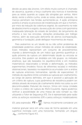 U4 - Obras de terra 40
devido ao peso das árvores. Um efeito muito comum é chamado
de alavanca, quando a força cisalhante dos troncos é transferida
para as raízes quando as copas são atingidas por ventos. Além
deste, existe o efeito cunha, onde as raízes, devido à pressão, no
maciço penetram nas fendas aumentando-as. A ação antrópica
acelera e amplia os processos de instabilização em que o homem,
por meio da redução da cobertura vegetal, do vazamento na rede
de abastecimento e esgoto, da execução de cortes com geometria
inadequada (alteração do estado de tensões), do lançamento de
entulho e lixo nas encostas, vibrações produzidas por tráfego
intenso, além da execução deficiente de aterros (compactação,
geometria e fundação), pode deflagrar movimentos de massa.
Para avaliarmos se um talude irá ou não sofrer problemas de
estabilidade podemos utilizar métodos de análise de estabilidade.
Esses métodos representam um conjunto de procedimentos
visando a determinação de um índice que permita quantificar o
quão próximo da ruptura um determinado talude ou encosta se
encontra. Eles podem ser divididos em três grupos: os métodos
analíticos, que são baseados no equilíbrio-limite e em modelos
matemáticos relacionados à tensão e deformação, os métodos
experimentais (modelos físicos de diferentes escalas) e métodos
observacionais, baseados na experiência acumulada com a análise
de rupturas anteriores (retroanálise, opinião de especialistas). O
método do equilíbrio-limite considera as rupturas por cisalhamento,
ao longo de planos definidos, em que é possível a aplicação de
um critério de ruptura, cujos parâmetros de resistência podem ser
obtidos através de ensaios de cisalhamento direto nos solos ou em
descontinuidades (fraturas) do maciço. Vimos em nossa Unidade
3 sobre o critério de ruptura de Mohr-Coulomb. Agora podemos
verificar a possibilidade de uma massa de solo romper ou não
utilizando o Fator de Segurança (FS). Ele é representado pela razão
entre os esforços resistentes (ER) e pelos esforços instabilizadores
(EI), pela expressão:
ER
FS
EI
= . Vamos inicialmente considerar um
material granular seco em uma caixa de forma apoiada em uma
superfície inclinada com uma horizontal, formando um ângulo
lim
b , conforme Figura 4.5.
 