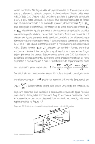 U4 - Obras de terra 42
nesse contexto. Na Figura 4.6 são apresentadas as forças que atuam
sobre o elemento retirado do plano inclinado denominado pelas letras
ABCD. Seja C-D (Figura 4.6a) uma linha paralela à superfície do talude,
e A-C e B-D retas verticais. Na Figura 4.6b são representadas as forças
que atuam de um lado e de outro da reta A-C, denominadas 1i
E e 1d
E
que são iguais e contrárias. Por tratar-se de uma inclinação infinita 1i
E
e 1d
E devem ser iguais, paralelas e com pontos de aplicação situados
na mesma profundidade, de sentido contrário. Assim, os pesos W e P
devem ser iguais, paralelas e de sentido contrário e considerando que
temos um plano inclinado infinito P passando pelo centro do segmento
C-D, W e P são iguais, contrárias e com a mesma linha de ação (Figura
4.6c). Desta forma, 1i
E e 1d
E devem ser também iguais, contrárias
e com a mesma linha de ação a qual implica em que essas forças
sejam paralelas ao talude. Suponhamos agora que C-D localizado na
superfície de deslizamento, que existe uma pressão intersticial, u, nesta
superfície e que a coesão é nula. O coeficiente de segurança (FS) pode
ser expresso pela expressão:
' ' ( ) '
ER tg u tg
FS
EI EI EI
s f s f
-
= = = .
Substituindo as componentes nessa fórmula e fazendo um algebrismo,
considerando que 0
u = podemos resumir o Fator de Segurança em
'
tg
FS
tg
f
b
= . Suponhamos agora que existe uma rede de filtração, ou
seja, um caminho que favorece a percolação e fluxo de água no solo,
cujas linhas tracejadas formam um ângulo α com a horizontal, onde
é apresentado um tubo piezométrico instalado no maciço de solo,
representados na Figura 4.7
Figura 4.7 | Deslizamento paralelo ao talude com rede de filtração
Fonte: elaborada pelo autor.
 