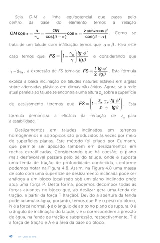 U4 - Obras de terra
43
Seja O-M a linha equipotencial que passa pelo
centro da base do elemento temos a relação
cos cos
cos cos
cos( ) cos( )
w
u ON z a
OM
b
a a
g b a b a
= = =
- -
. Como se
trata de um talude com infiltração temos que a b
= . Para este
caso temos que
'
1 w tg
FS
tg
g f
g b
æ ö
÷
ç ÷
= -
ç ÷
ç ÷
ç
è ø
e considerando que
2 w
g g
= , a expressão de FS torna-se
1 '
2
tg
FS
tg
f
b
= . Esta fórmula
explica a baixa inclinação de taludes naturais estáveis em argilas
sobre adensadas plásticas em climas não áridos. Agora, se a rede
atual paralela ao talude se encontra a uma altura zw
sobre a superfície
de deslizamento teremos que
'
1 w w
z tg
FS
z tg
g f
g b
æ ö
÷
ç ÷
= -
ç ÷
ç ÷
ç
è ø
. Esta
fórmula demonstra a eficácia da redução de zw
para
a estabilidade.
Deslizamentos em taludes inclinados em terrenos
homogênenos e isotrópicos são produzidos às vezes por meio
de superfícies planas. Este método foi criado por Culmann,
que permite ser aplicado também em deslizamentos em
rochas estratificadas. Considerando que há coesão, o plano
mais desfavorável passará pelo pé do talude, onde é suposta
uma fenda de tração de profundidade conhecida, conforme
podemos notar na Figura 4.8. Assim, na Figura 4.8 uma massa
de solo com uma superfície de deslizamento inclinada pode ser
análoga a um bloco localizado sob um plano inclinado onde
atua uma força P. Desta forma, podemos decompor todas as
forças atuantes no bloco que, ao deslizar gera uma fenda de
tração, a partir da força T (tração). Devido à abertura da fenda
pode acumular água; portanto, temos que P é o peso do bloco,
N é a força normal, φ é o ângulo de atrito no plano de ruptura, θ é
o ângulo de inclinação do talude, v e u correspondem a pressão
de água, na fenda de tração e subpressão, respectivamente, T é
a força de tração e A é a área da base do bloco.
 