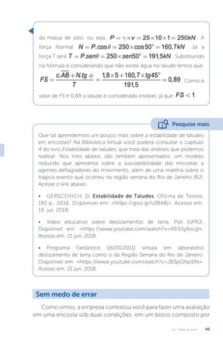 U4 - Obras de terra 46
da massa de solo, ou seja, 25 10 1 250
P v kN
g
= ´ = ´ ´ = . A
força Normal .cos 250 cos50 160,7
N P kN
q
= = ´ ° = . Já a
força T será . 250 50 191,5
T P sen sen kN
q
= = ´ ° = . Substituindo
na fórmula e considerando que não existe água no talude temos que:
. . 1,8 5 160,7 45
0,89
191,5
c AB N tg tg
FS
T
f
+ ´ + ´ °
= = = . Como o
valor de FS é 0,89 o talude é considerado instável, já que 1
FS  .
Que tal aprendermos um pouco mais sobre a estabilidade de taludes
em encostas? Na Biblioteca Virtual você poderá consultar o capítulo
4 do livro Estabilidade de taludes, que trata das análises que podemos
realizar. Nos links abaixo, são também apresentados: um modelo
reduzido que apresenta sobre a susceptibilidade das encostas a
agentes deflagradores do movimento, além de uma matéria sobre o
trágico evento que ocorreu na região serrana do Rio de Janeiro (RJ).
Acesse o link abaixo:
• GERSCOVICH, D. Estabilidade de Taludes. Oficina de Textos,
192 p., 2016. Disponível em: https://goo.gl/UfBA8j. Acesso em:
19. jul. 2018.
• Vídeo educativo sobre deslizamentos de terra. Poli (UFRJ).
Disponível em: https://www.youtube.com/watch?v=K9i3JyXocgI.
Acesso em: 21 jun. 2018.
• Programa Fantástico (16/01/2011) simula em laboratório
deslizamento de terra como o da Região Serrana do Rio de Janeiro.
Disponível em: https://www.youtube.com/watch?v=JB3pGNpl1Kk.
Acesso em: 21 jun. 2018.
Pesquise mais
Sem medo de errar
Como vimos, a empresa contratou você para fazer uma avaliação
em uma encosta sob duas condições: em um bloco composto por
 