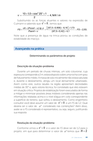 U4 - Obras de terra 48
2
10 1
,0 cos 25 1
4,1 /
2
v kN m
´ ´ °´
= =
Substituindo os as forças atuantes e valores na expressão de
Culmann e sabendo que ' 0
c = , temos que:
( )
( )
67,5 0,906 6,16 1
,73
2,93.
67,5 0,42 4,
(
1
)
cA Pcos u tg
FS FS
Psen v
θ φ
θ
 
× − ×
+ −  
= = ∴
=
+ × +
Note que a presença de água na trinca piorou as condições de
estabilidade do maciço.
Avançando na prática
Determinando os parâmetros de projeto
Descrição da situação-problema
Durante um período de chuvas intensas, um solo coluvionar, cuja
espessuracorrespondea2m,estavadispostosobreumarochacomgrau
defraturamentomédio.Amassadesoloinicialmentenãoestavasaturada
e, durante o deslizamento, atingiu um local densamente urbanizado.
Assim como este, outros taludes na região apresentam declividades
médias de 30° e, após vistoria técnica, foi constatado que eles estavam
em situação crítica. Projetos de estabilização foram executados de forma
a mitigar e minimizar possíveis áreas instáveis considerando apenas nas
informações relatadas acima e o nível d’água em cota correspondente
a superfície do terreno, que sofreu o deslizamento. Como engenheiro
consultor você deve assumir um valor de ' 0
c = e um FS de 1,2. Qual
deveria ser o valor de '
f considerado nas contenções? Além disso,
avalie se o FS considerado é representativo, ou seja, seguro, justificando
sua resposta
Resolução da situação-problema
Conforme vimos a ' 0
c = e o valor de FS deve ser de 1,2 para o
projeto, em que para determinar o valor de '
f temos que 2
H =
 
