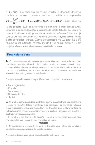 U4 - Obras de terra
49
e 30
b = ° . Pelo conceito do talude infinito FS depende do peso
do bloco, ou seja, podemos resumir o problema a expressão
'
30 1
,2 30 ' ' 34,7
tg
FS tg tg
tg
f
f f
b
= = °  ´ ° =  = ° . Com base no
FS de projeto (1,2), as estruturas de contenção não são seguras.
Levando em consideração a localização deste talude, ou seja, em
uma área densamente povoada, a perda econômica é elevada, já
que os demais taludes encontram-se com inclinações semelhantes
e em condições críticas. Como apresentado no Quadro 4.1 o FS
mínimo a ser adotado deveria ser de 1,5 e desta forma o FS de
projeto não está atendendo a necessidade da área.
Faça valer a pena
1. Os movimentos de massa possuem diversas características que
permitem sua classificação. Um deles pode ser caracterizado por:
possuir vários planos de deslocamento, com velocidades decrescentes
com a profundidade, ocorre em movimentos constantes, sazonais ou
intermitentes e de geometria indefinida.
O movimento de massa em questão a qual o contexto se refere é:
a) Escorregamento.
b) Corrida.
c) Tombamento.
d) Fluxo de detritos.
e) Rastejo.
2. As análises de estabilidade de taludes podem considerar avaliações em
termos de tensões totais e efetivas. Em particular, as encostas naturais
quando analisadas sob ambos os tipos de tensões apresentam vantagens
e desvantagens. Com base nesse contexto, avalie as seguintes asserções e
a relação proposta entre elas.
I. As análises em termos de tensões totais em encostas naturais são
consideradas mais corretas em encostas naturais.
PORQUE
II. As análises em termos de termos de tensões totais são mais rápidas e
possibilitam uma avaliação do local estudado.
A respeito dessas asserções, assinale a alternativa correta:
 