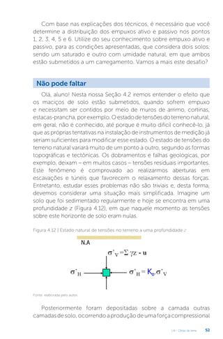 U4 - Obras de terra 52
Com base nas explicações dos técnicos, é necessário que você
determine a distribuição dos empuxos ativo e passivo nos pontos
1, 2, 3, 4, 5 e 6. Utilize do seu conhecimento sobre empuxo ativo e
passivo, para as condições apresentadas, que considera dois solos,
sendo um saturado e outro com umidade natural, em que ambos
estão submetidos a um carregamento. Vamos a mais este desafio?
Não pode faltar
Olá, aluno! Nesta nossa Seção 4.2 iremos entender o efeito que
os maciços de solo estão submetidos, quando sofrem empuxo
e necessitam ser contidos por meio de muros de arrimo, cortinas,
estacas-prancha,porexemplo.Oestadodetensõesdoterrenonatural,
em geral, não é conhecido, até porque é muito difícil conhecê-lo, já
que as próprias tentativas na instalação de instrumentos de medição já
seriam suficientes para modificar esse estado. O estado de tensões do
terreno natural variará muito de um ponto a outro, segundo as formas
topográficas e tectônicas. Os dobramentos e falhas geológicas, por
exemplo, deixam – em muitos casos – tensões residuais importantes.
Este fenômeno é comprovado ao realizarmos aberturas em
escavações e túneis que favorecem o relaxamento dessas forças.
Entretanto, estudar esses problemas não são triviais e, desta forma,
devemos considerar uma situação mais simplificada. Imagine um
solo que foi sedimentado regularmente e hoje se encontra em uma
profundidade z (Figura 4.12), em que naquele momento as tensões
sobre este horizonte de solo eram nulas.
Figura 4.12 | Estado natural de tensões no terreno a uma profundidade z
Fonte: elaborada pelo autor.
Posteriormente foram depositadas sobre a camada outras
camadasdesolo,ocorrendoaproduçãodeumaforçacompressional
 