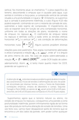 U4 - Obras de terra
53
vertical. No momento atual, se chamamos g o peso específico do
terreno, descontando o empuxo que é causado pela água, cujo
sentido é contrário a força peso, a compressão vertical da camada
situada a uma profundidade z é igual a z
g . Entretanto, se supormos
que a camada é praticamente indefinida, o cubo (Figura 4.12) não
poderá expandir, contraindo-se com o restante da camada de solo,
submetido a todo regime de compressão. O impedimento do
solo se expandir será em função de uma compressão horizontal,
uniforme em todas as direções do plano, recebendo o nome
de empuxo no repouso 0
K . O coeficiente de empuxo lateral
no repouso é definido como a razão entre as tensões efetivas
horizontal ( 'h
s ) e vertical ( 'v
s ), sob condição de deformações
horizontais nulas
'
'
h
v
K
s
s
æ ö
÷
ç ÷
=
ç ÷
ç ÷
ç
è ø
. Alguns autores propõem diversas
relações para este parâmetro. Para argilas normalmente adensadas
e areias é proposta a relação 0 1 '
K senf
= - , onde '
f é o ângulo
de atrito interno do solo. No caso de argilas sobre-adensadas a
relação ( )
'
1 ’
( )
sen
o
K sen OCR
f
f
= - , onde OCR (razão de sobre-
adensamento). Assim, 0
K é tanto maior quanto maior for OCR,
podendo ser superior a 1.
A obtenção de 0
K está relacionada ao problema geral da determinação
das características iniciais de tensões e deformações do solo. Ele pode
ser encontrado por diversas formas, como a Teoria da Elasticidade,
correlações empíricas, ensaios de laboratório e campo. Segundo
Terzaghi e Peck (1948), os valores de 0
K variam entre 0,40 e 0,45 para
areia fofa, de 0,45 a 0,50 para areia compacta e 0,70 a 0,75 para argilas.
Assimile
Suponhamos agora que o terreno natural ou aterro, no
estado de empuxo no repouso, coloquemos uma parede a certa
profundidade indefinida, porém infinitamente rígida de tal forma
que não produza nenhuma alteração do estado de tensões. Uma
vez feito isso, vamos fazer desaparecer parte do terreno que se
encontra a um dos lados da parede, sem poder sofrer qualquer
 