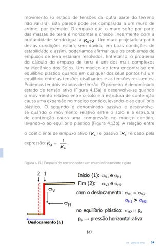 U4 - Obras de terra 54
movimento (o estado de tensões da outra parte do terreno
não variará). Esta parede pode ser comparada a um muro de
arrimo, por exemplo. O empuxo que o muro sofre por parte
das massas de terra é horizontal e cresce linearmente com a
profundidade, sendo igual a 0
K z
g . Um muro projetado a partir
destas condições estará, sem dúvida, em boas condições de
estabilidade e assim, poderíamos afirmar que os problemas de
empuxos de terra estariam resolvidos. Entretanto, o problema
do cálculo do empuxo de terra é um dos mais complexos
na Mecânica dos Solos. Um maciço de terra encontra-se em
equilíbrio plástico quando em qualquer dos seus pontos há um
equilíbrio entre as tensões cisalhantes e as tensões resistentes.
Podemos ter dois estados de tensão. O primeiro é denominado
estado de tensão ativo (Figura 4.13a) e desenvolve-se quando
o movimento relativo entre o solo e a estrutura de contenção
causa uma expansão no maciço contido, levando-o ao equilíbrio
plástico. O segundo é denominado passivo e desenvolve-
se quando o movimento relativo entre o solo e a estrutura
de contenção causa uma compressão no maciço contido,
levando-o ao equilíbrio plástico (Figura 4.13b). A relação entre
o coeficiente de empuxo ativo ( A
K ) e passivo ( P
K ) é dado pela
expressão:
1
A
P
K
K
= .
Figura 4.13 | Empuxo do terreno sobre um muro infinitamente rígido
(a)
 