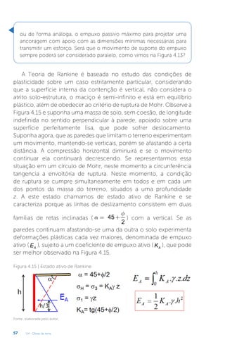U4 - Obras de terra
57
ou de forma análoga, o empuxo passivo máximo para projetar uma
ancoragem com apoio com as dimensões mínimas necessárias para
transmitir um esforço. Será que o movimento de suporte do empuxo
sempre poderá ser considerado paralelo, como vimos na Figura 4.13?
A Teoria de Rankine é baseada no estudo das condições de
plasticidade sobre um caso estritamente particular, considerando
que a superfície interna da contenção é vertical, não considera o
atrito solo-estrutura, o maciço é semi-infinito e está em equilíbrio
plástico, além de obedecer ao critério de ruptura de Mohr. Observe a
Figura 4.15 e suponha uma massa de solo, sem coesão, de longitude
indefinida no sentido perpendicular à parede, apoiado sobre uma
superfície perfeitamente lisa, que pode sofrer deslocamento.
Suponha agora, que as paredes que limitam o terreno experimentam
um movimento, mantendo-se verticais, porém se afastando a certa
distância. A compressão horizontal diminuirá e se o movimento
continuar ela continuará decrescendo. Se representarmos essa
situação em um círculo de Mohr, neste momento a circunferência
tangencia a envoltória de ruptura. Neste momento, a condição
de ruptura se cumpre simultaneamente em todos e em cada um
dos pontos da massa do terreno, situados a uma profundidade
z. A este estado chamamos de estado ativo de Rankine e se
caracteriza porque as linhas de deslizamento consistem em duas
famílias de retas inclinadas ( 45
2
f
a = + ) com a vertical. Se as
paredes continuam afastando-se uma da outra o solo experimenta
deformações plásticas cada vez maiores, denominada de empuxo
ativo ( A
E ), sujeito a um coeficiente de empuxo ativo ( A
K ), que pode
ser melhor observado na Figura 4.15.
Figura 4.15 | Estado ativo de Rankine
Fonte: elaborada pelo autor.
 