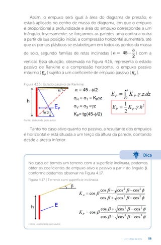 U4 - Obras de terra 58
Assim, o empuxo será igual à área do diagrama de pressão, e
estará aplicado no centro de massa do diagrama, em que o empuxo
é proporcional a profundidade e área do empuxo corresponde a um
triângulo. Inversamente, se forçarmos as paredes uma contra a outra
a partir de sua posição inicial, a compressão horizontal aumentará, até
que os pontos plásticos se estabeleçam em todos os pontos da massa
de solo, segundo famílias de retas inclinadas ( 45
2
f
a = - ) com a
vertical. Essa situação, observada na Figura 4.16, representa o estado
passivo de Rankine e a compressão horizontal, o empuxo passivo
máximo ( P
E ) sujeito a um coeficiente de empuxo passivo ( P
K ).
Figura 4.16 | Estado passivo de Rankine
Fonte: elaborada pelo autor.
Tanto no caso ativo quanto no passivo, a resultante dos empuxos
é horizontal e está situada a um terço da altura da parede, contando
desde a aresta inferior.
Dica
No caso de termos um terreno com a superfície inclinada, podemos
obter os coeficientes de empuxo ativo e passivo a partir do ângulo β,
conforme podemos observar na Figura 4.17.
Figura 4.17 | Terreno com superfície inclinada
Fonte: elaborada pelo autor.
 