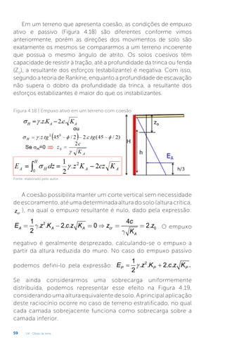 U4 - Obras de terra
59
Em um terreno que apresenta coesão, as condições de empuxo
ativo e passivo (Figura 4.18) são diferentes conforme vimos
anteriormente, porém as direções dos movimentos de solo são
exatamente os mesmos se compararmos a um terreno incoerente
que possua o mesmo ângulo de atrito. Os solos coesivos têm
capacidade de resistir à tração, até a profundidade da trinca ou fenda
(Z0
), a resultante dos esforços (estabilizante) é negativa. Com isso,
segundo a teoria de Rankine, enquanto a profundidade de escavação
não supera o dobro da profundidade da trinca, a resultante dos
esforços estabilizantes é maior do que os instabilizantes.
Figura 4.18 | Empuxo ativo em um terreno com coesão
Fonte: elaborado pelo autor.
A coesão possibilita manter um corte vertical sem necessidade
de escoramento, até uma determinada altura do solo (altura crítica,
cr
z ), na qual o empuxo resultante é nulo, dado pela expressão:
2
0
1 4
. . 2. . 0 2.
2
A A A cr
A
c
E z K c z K z z
K
g
g
= - = Þ = = . O empuxo
negativo é geralmente desprezado, calculando-se o empuxo a
partir da altura reduzida do muro. No caso do empuxo passivo
podemos defini-lo pela expressão:
2
1
. . 2. . .
2
P P P
E z K c z K
γ
= +
Se ainda considerarmos uma sobrecarga uniformemente
distribuída, podemos representar esse efeito na Figura 4.19,
considerando uma altura equivalente de solo. A principal aplicação
deste raciocínio ocorre no caso de terreno estratificado, no qual
cada camada sobrejacente funciona como sobrecarga sobre a
camada inferior.
 
